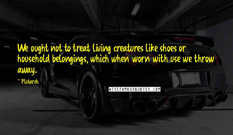 Plutarch Quotes: We ought not to treat living creatures like shoes or household belongings, which when worn with use we throw away.