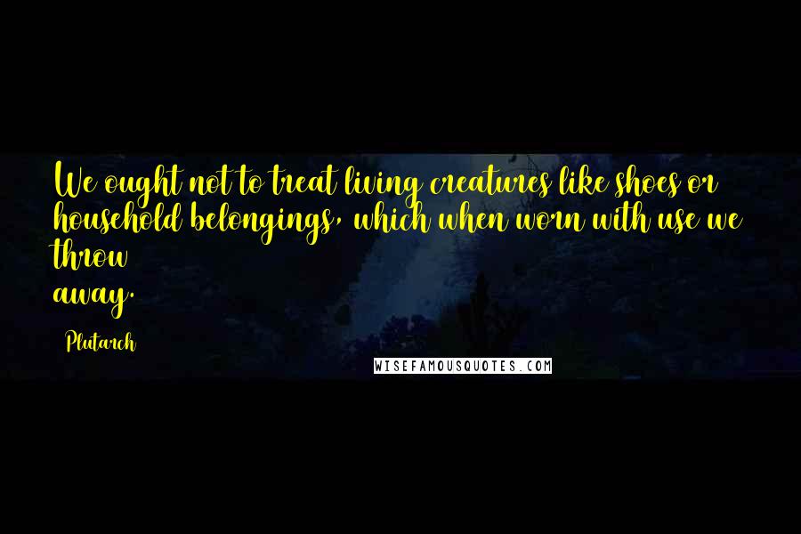 Plutarch Quotes: We ought not to treat living creatures like shoes or household belongings, which when worn with use we throw away.