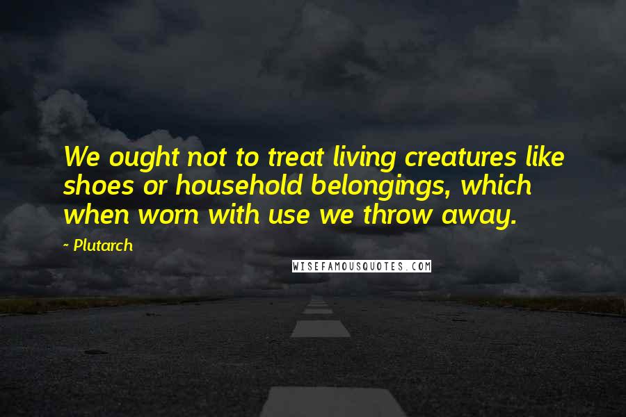 Plutarch Quotes: We ought not to treat living creatures like shoes or household belongings, which when worn with use we throw away.