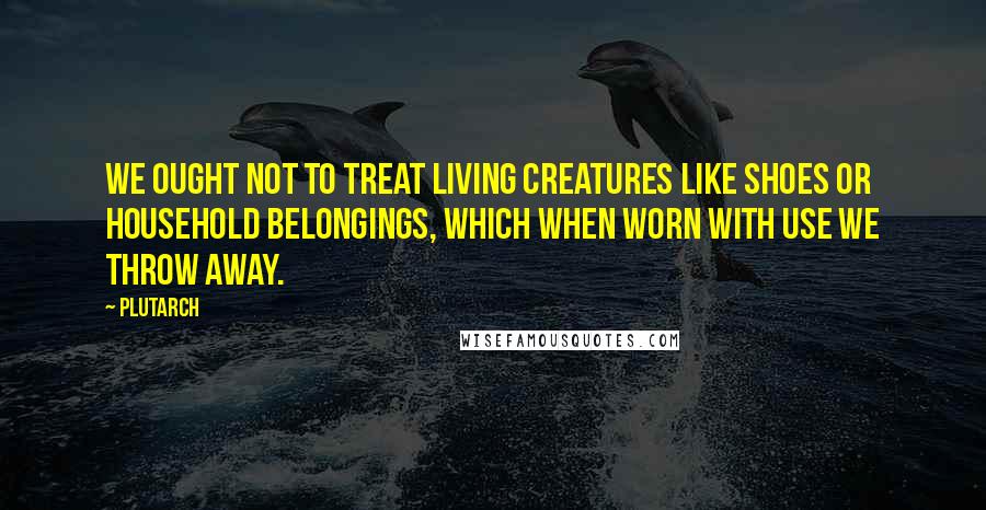 Plutarch Quotes: We ought not to treat living creatures like shoes or household belongings, which when worn with use we throw away.