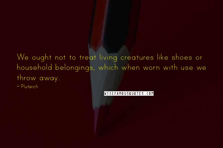 Plutarch Quotes: We ought not to treat living creatures like shoes or household belongings, which when worn with use we throw away.