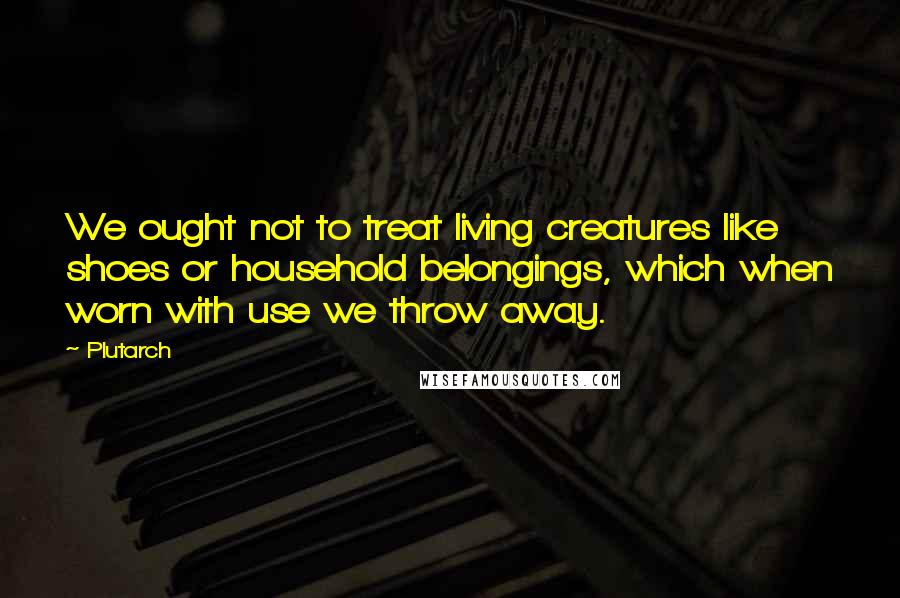 Plutarch Quotes: We ought not to treat living creatures like shoes or household belongings, which when worn with use we throw away.