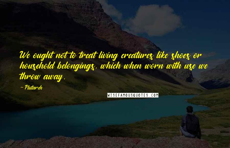 Plutarch Quotes: We ought not to treat living creatures like shoes or household belongings, which when worn with use we throw away.