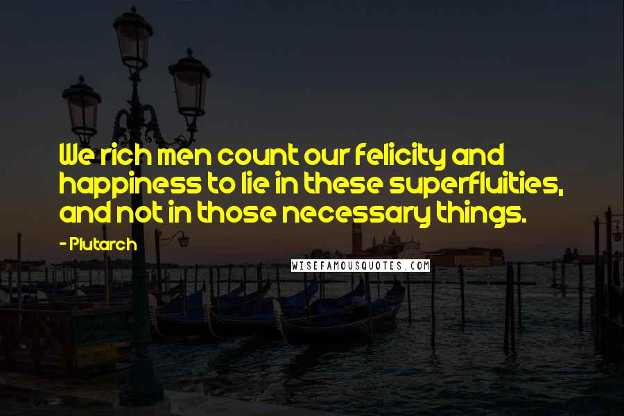 Plutarch Quotes: We rich men count our felicity and happiness to lie in these superfluities, and not in those necessary things.