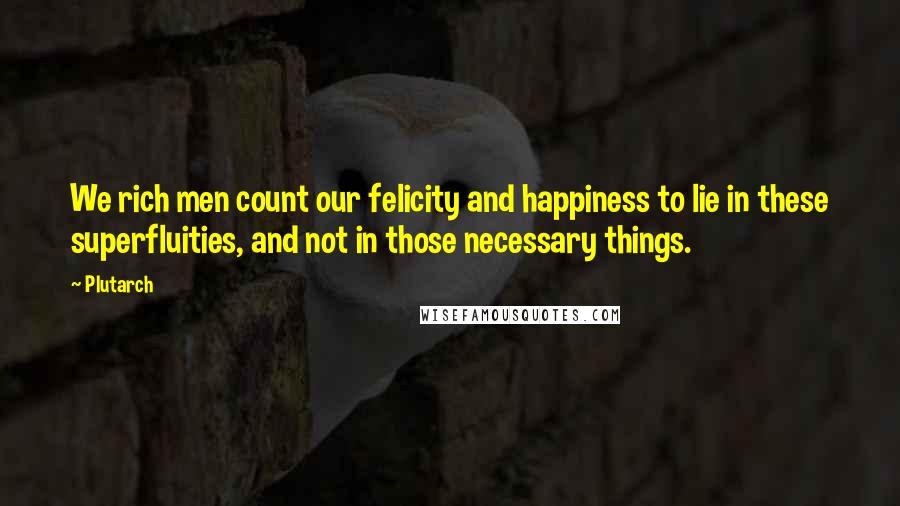 Plutarch Quotes: We rich men count our felicity and happiness to lie in these superfluities, and not in those necessary things.