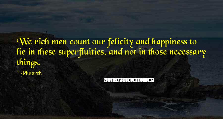 Plutarch Quotes: We rich men count our felicity and happiness to lie in these superfluities, and not in those necessary things.