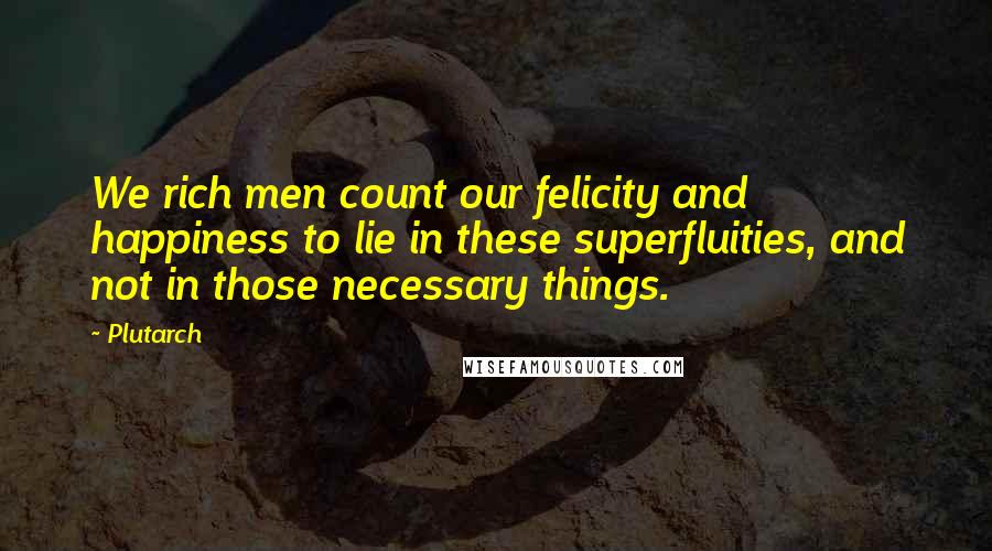 Plutarch Quotes: We rich men count our felicity and happiness to lie in these superfluities, and not in those necessary things.