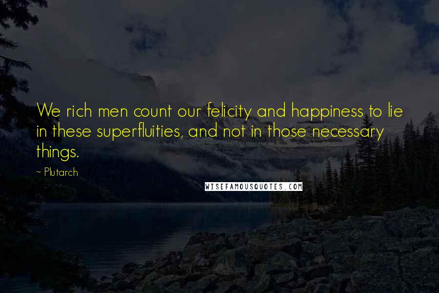 Plutarch Quotes: We rich men count our felicity and happiness to lie in these superfluities, and not in those necessary things.