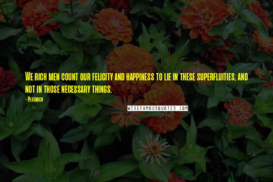 Plutarch Quotes: We rich men count our felicity and happiness to lie in these superfluities, and not in those necessary things.