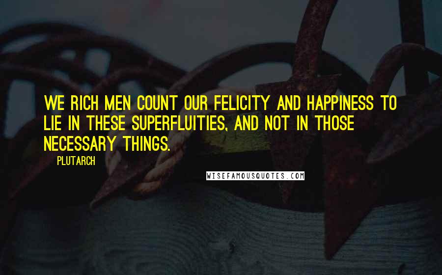 Plutarch Quotes: We rich men count our felicity and happiness to lie in these superfluities, and not in those necessary things.