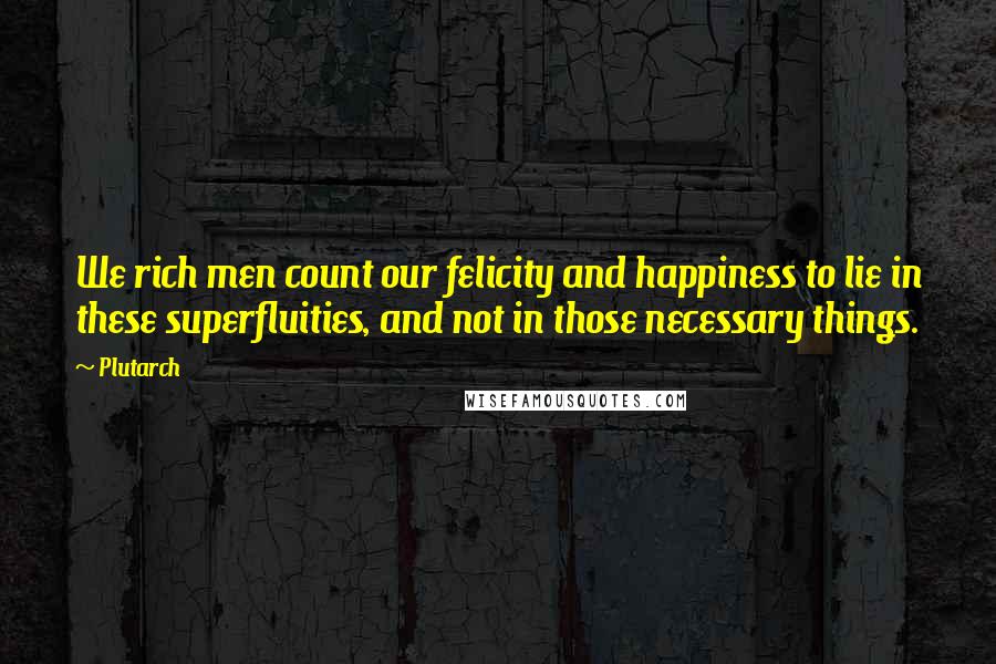 Plutarch Quotes: We rich men count our felicity and happiness to lie in these superfluities, and not in those necessary things.