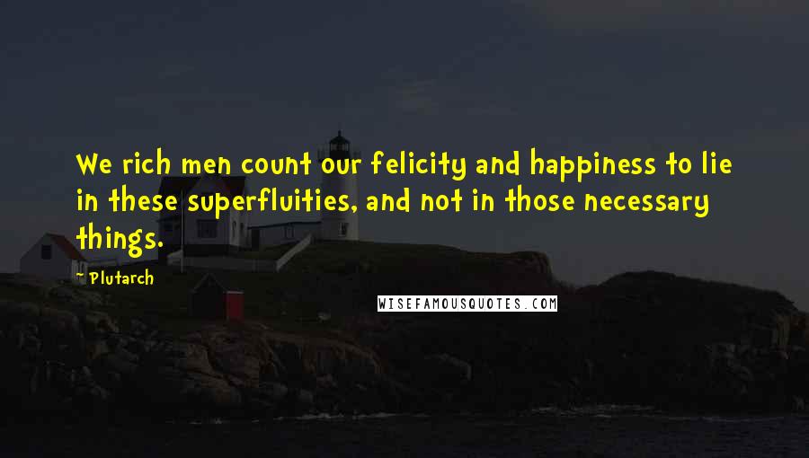 Plutarch Quotes: We rich men count our felicity and happiness to lie in these superfluities, and not in those necessary things.