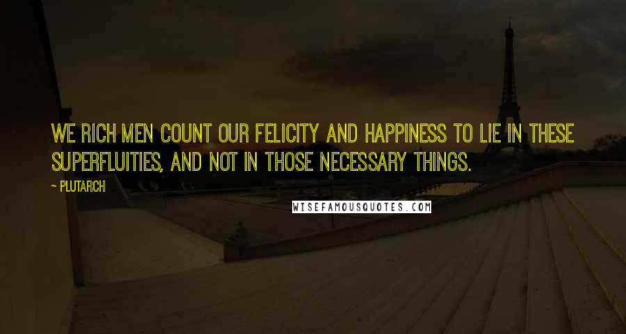 Plutarch Quotes: We rich men count our felicity and happiness to lie in these superfluities, and not in those necessary things.