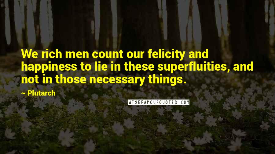 Plutarch Quotes: We rich men count our felicity and happiness to lie in these superfluities, and not in those necessary things.