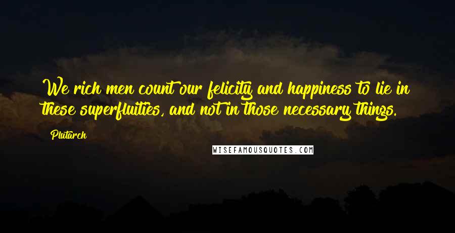 Plutarch Quotes: We rich men count our felicity and happiness to lie in these superfluities, and not in those necessary things.