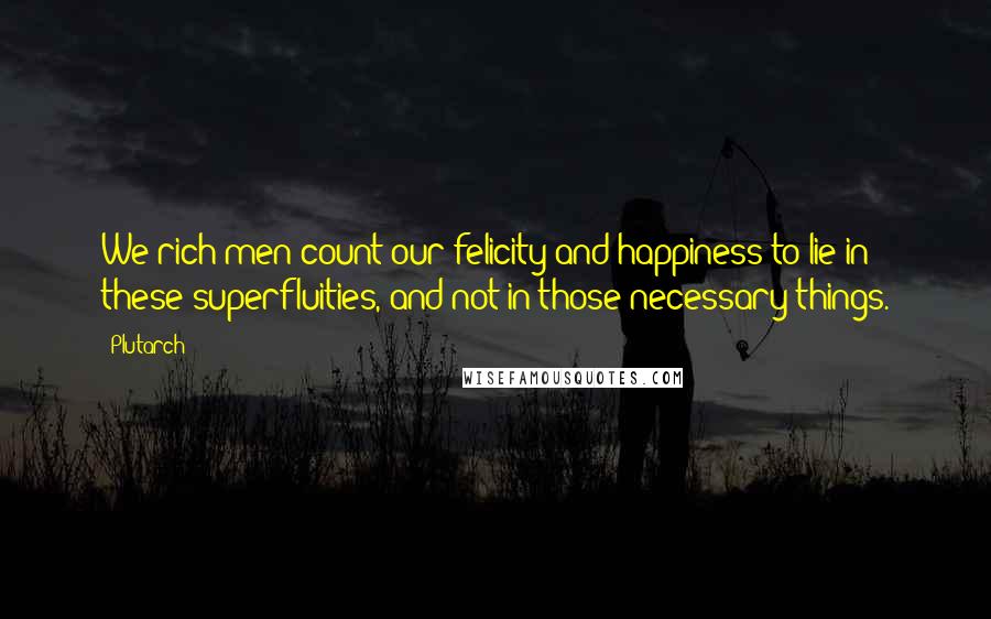 Plutarch Quotes: We rich men count our felicity and happiness to lie in these superfluities, and not in those necessary things.