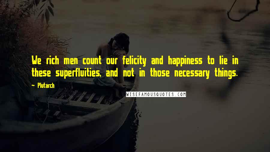 Plutarch Quotes: We rich men count our felicity and happiness to lie in these superfluities, and not in those necessary things.