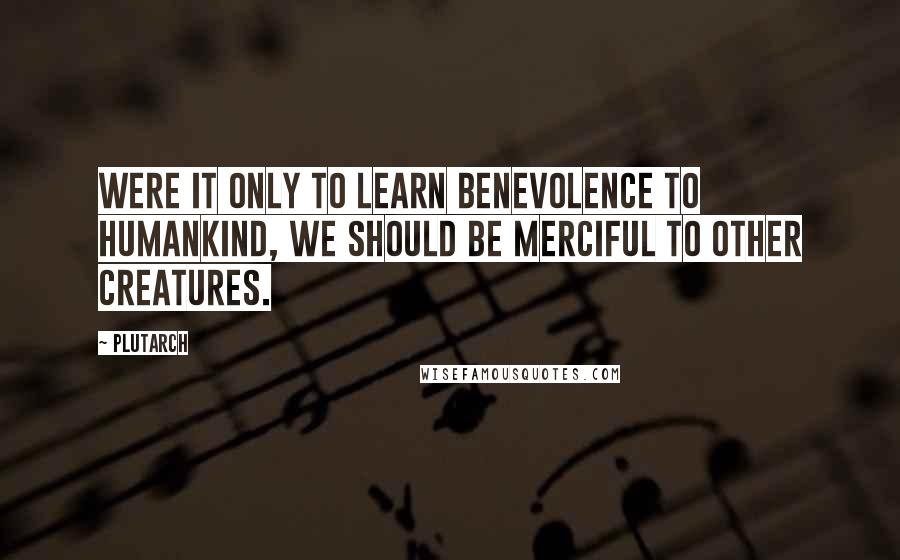 Plutarch Quotes: Were it only to learn benevolence to humankind, we should be merciful to other creatures.