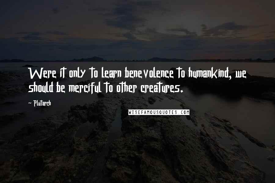 Plutarch Quotes: Were it only to learn benevolence to humankind, we should be merciful to other creatures.