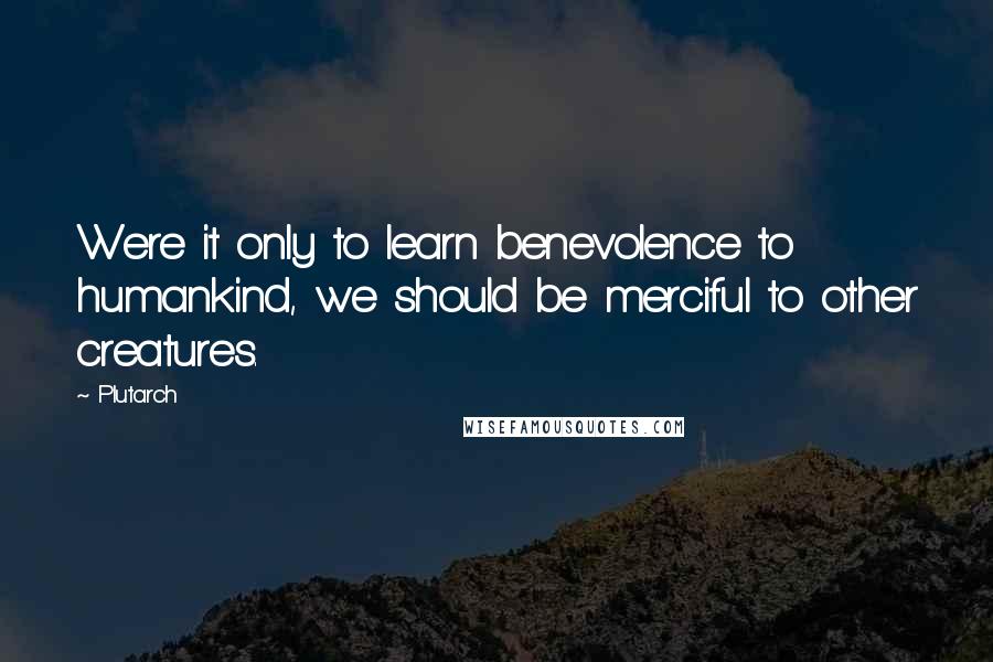 Plutarch Quotes: Were it only to learn benevolence to humankind, we should be merciful to other creatures.