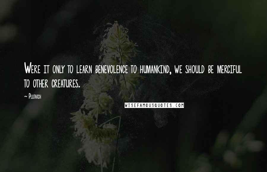 Plutarch Quotes: Were it only to learn benevolence to humankind, we should be merciful to other creatures.