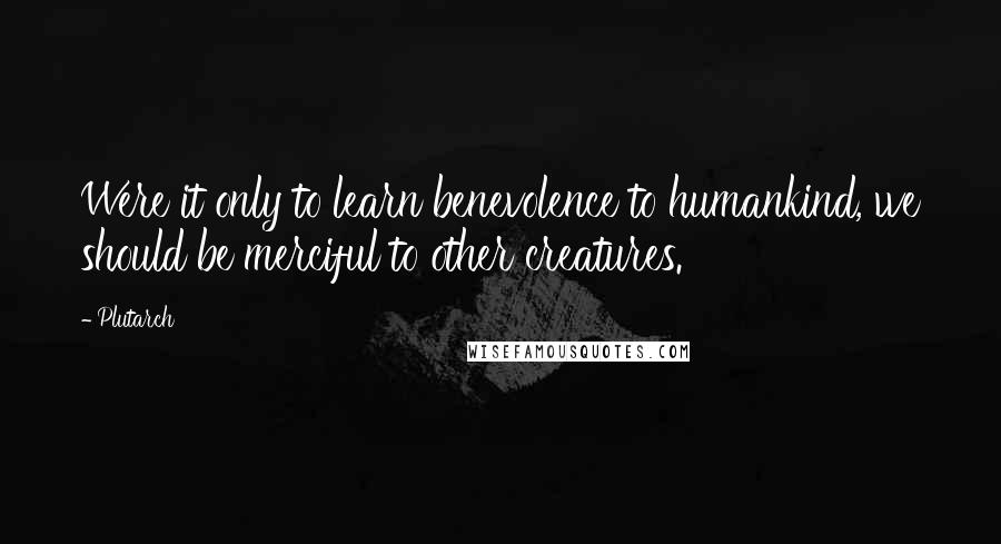 Plutarch Quotes: Were it only to learn benevolence to humankind, we should be merciful to other creatures.