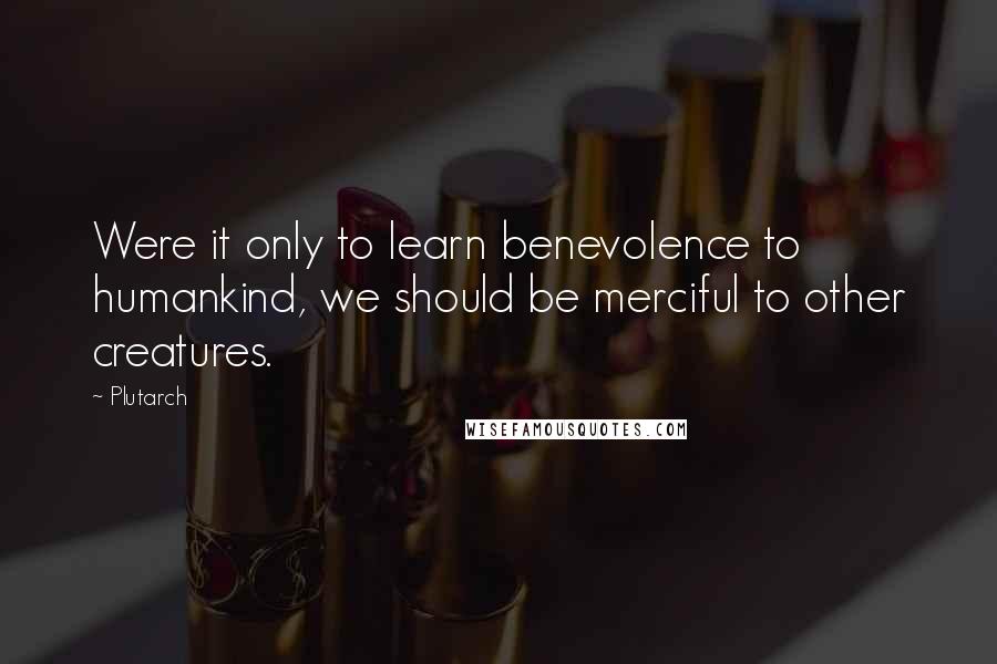 Plutarch Quotes: Were it only to learn benevolence to humankind, we should be merciful to other creatures.