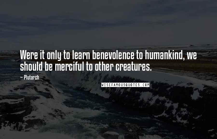 Plutarch Quotes: Were it only to learn benevolence to humankind, we should be merciful to other creatures.