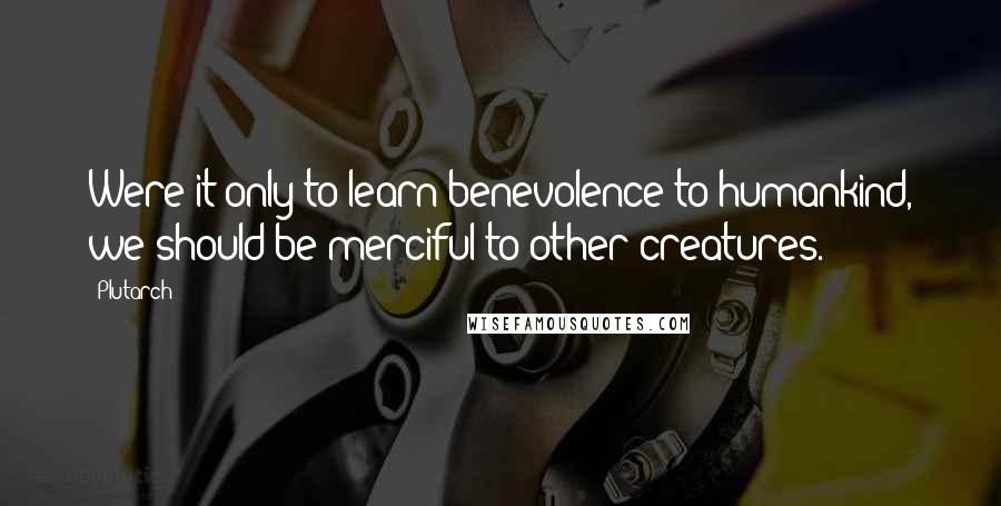 Plutarch Quotes: Were it only to learn benevolence to humankind, we should be merciful to other creatures.