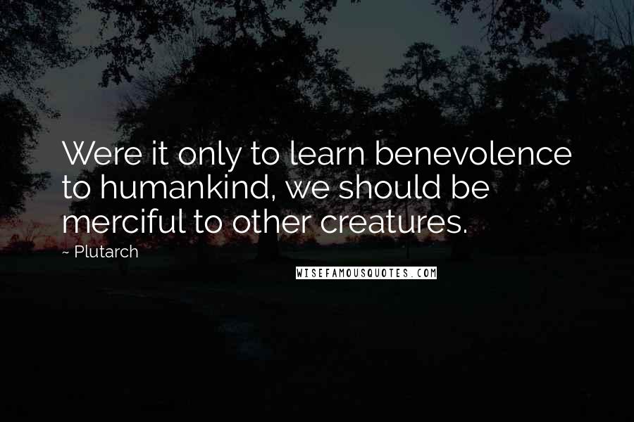 Plutarch Quotes: Were it only to learn benevolence to humankind, we should be merciful to other creatures.