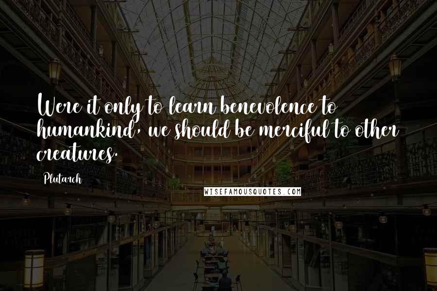 Plutarch Quotes: Were it only to learn benevolence to humankind, we should be merciful to other creatures.