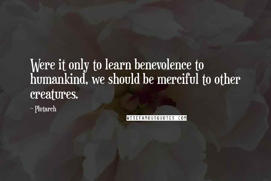 Plutarch Quotes: Were it only to learn benevolence to humankind, we should be merciful to other creatures.