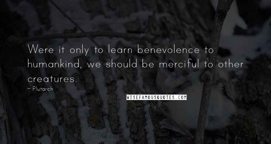 Plutarch Quotes: Were it only to learn benevolence to humankind, we should be merciful to other creatures.