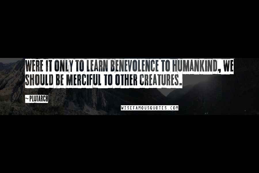 Plutarch Quotes: Were it only to learn benevolence to humankind, we should be merciful to other creatures.