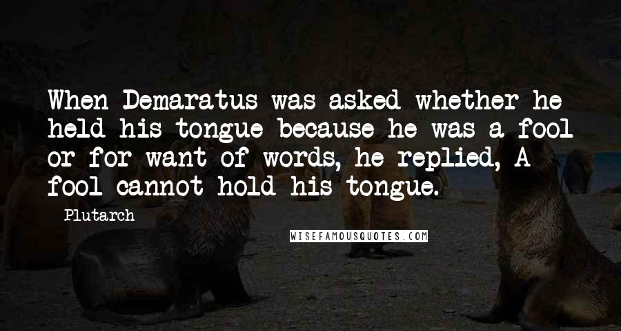 Plutarch Quotes: When Demaratus was asked whether he held his tongue because he was a fool or for want of words, he replied, A fool cannot hold his tongue.