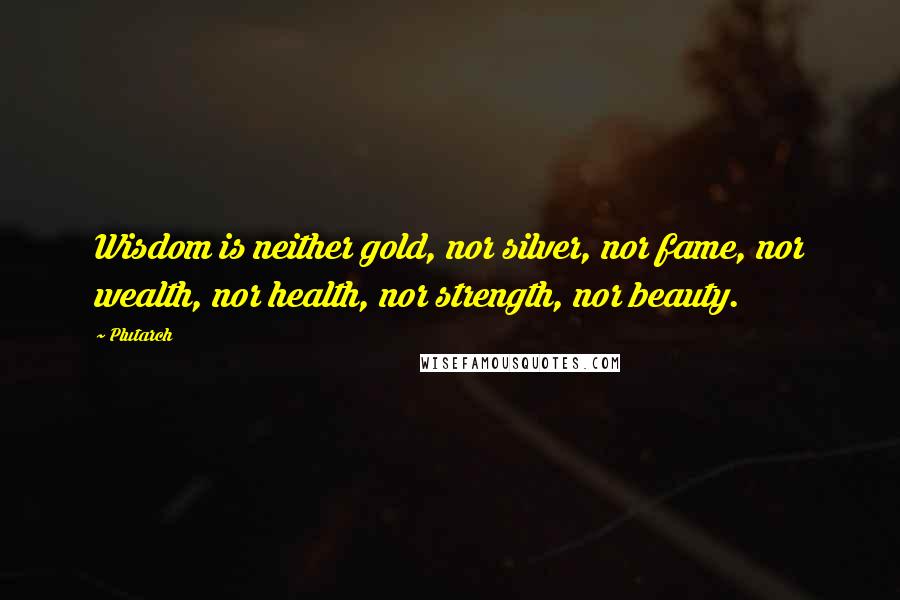 Plutarch Quotes: Wisdom is neither gold, nor silver, nor fame, nor wealth, nor health, nor strength, nor beauty.