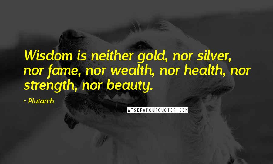 Plutarch Quotes: Wisdom is neither gold, nor silver, nor fame, nor wealth, nor health, nor strength, nor beauty.