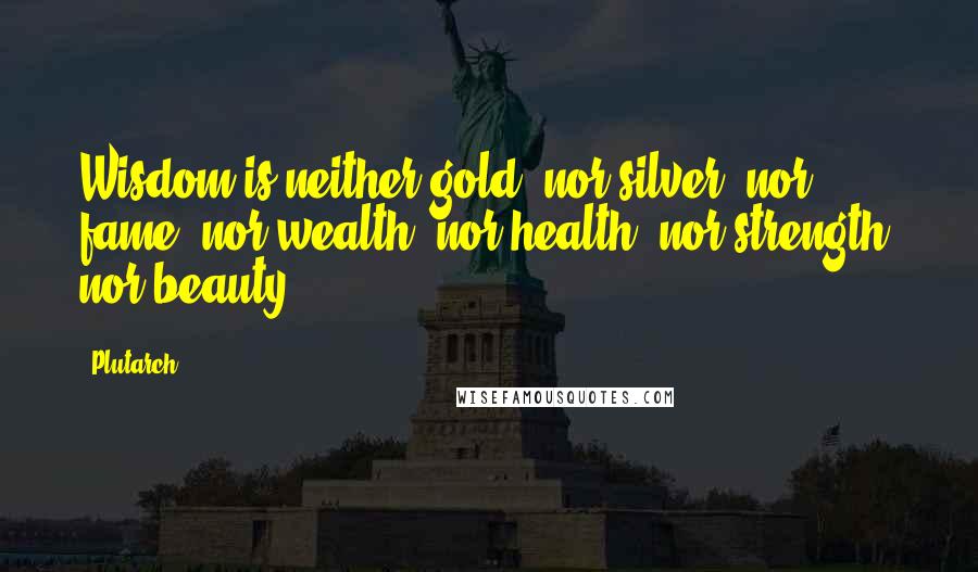Plutarch Quotes: Wisdom is neither gold, nor silver, nor fame, nor wealth, nor health, nor strength, nor beauty.