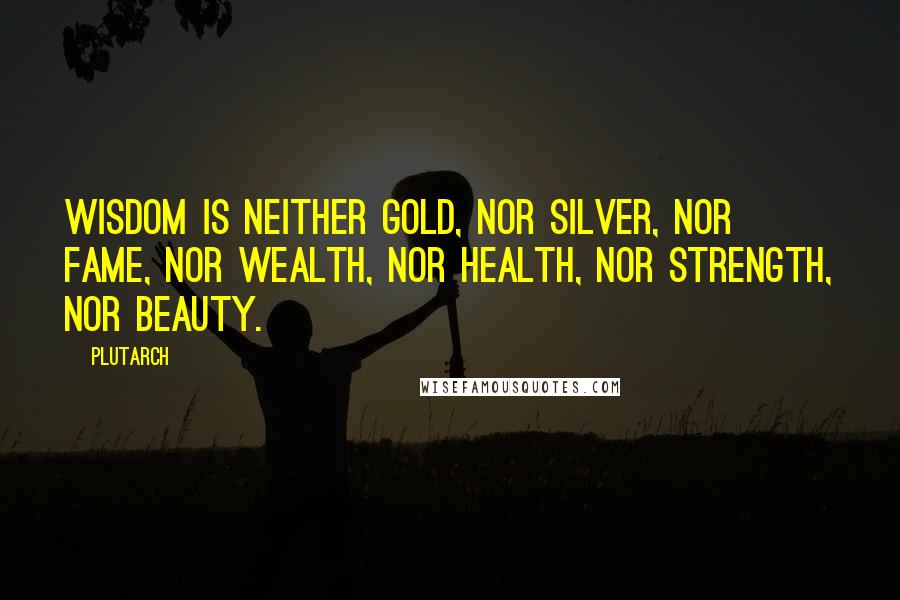 Plutarch Quotes: Wisdom is neither gold, nor silver, nor fame, nor wealth, nor health, nor strength, nor beauty.