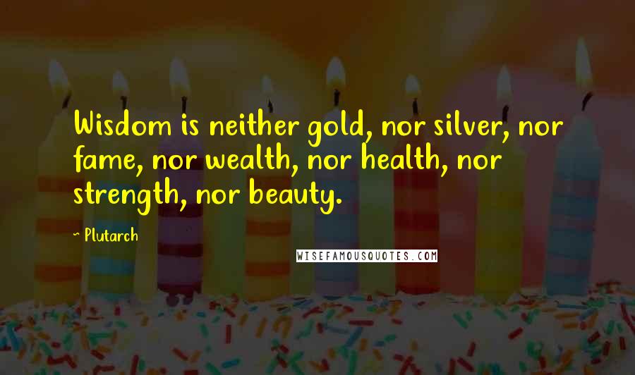 Plutarch Quotes: Wisdom is neither gold, nor silver, nor fame, nor wealth, nor health, nor strength, nor beauty.