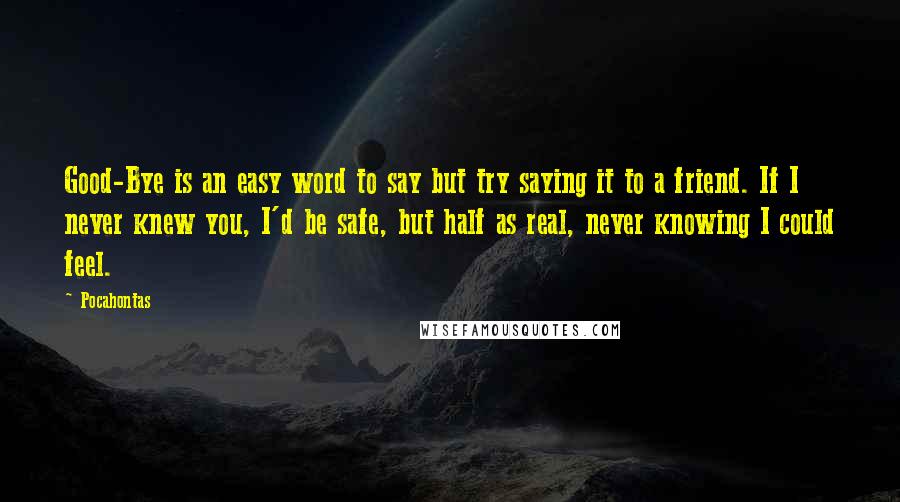 Pocahontas Quotes: Good-Bye is an easy word to say but try saying it to a friend. If I never knew you, I'd be safe, but half as real, never knowing I could feel.