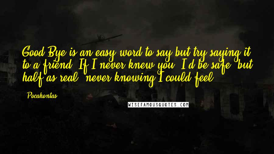 Pocahontas Quotes: Good-Bye is an easy word to say but try saying it to a friend. If I never knew you, I'd be safe, but half as real, never knowing I could feel.