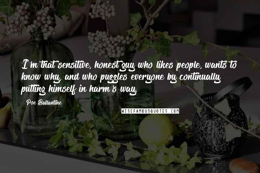 Poe Ballantine Quotes: I'm that sensitive, honest guy who likes people, wants to know why, and who puzzles everyone by continually putting himself in harm's way.