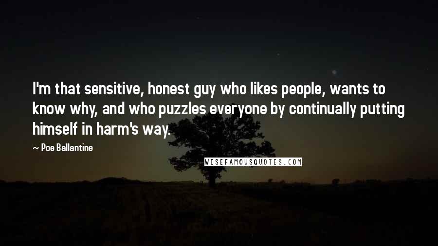 Poe Ballantine Quotes: I'm that sensitive, honest guy who likes people, wants to know why, and who puzzles everyone by continually putting himself in harm's way.