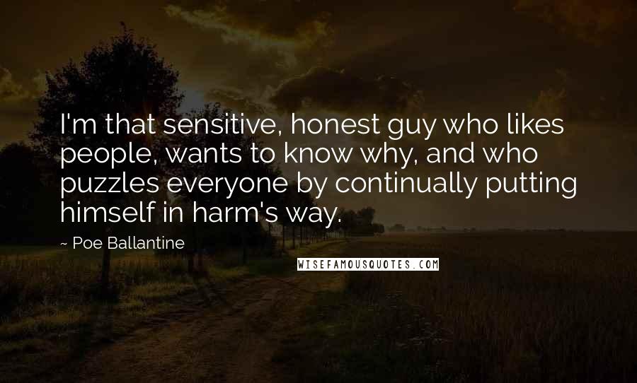 Poe Ballantine Quotes: I'm that sensitive, honest guy who likes people, wants to know why, and who puzzles everyone by continually putting himself in harm's way.