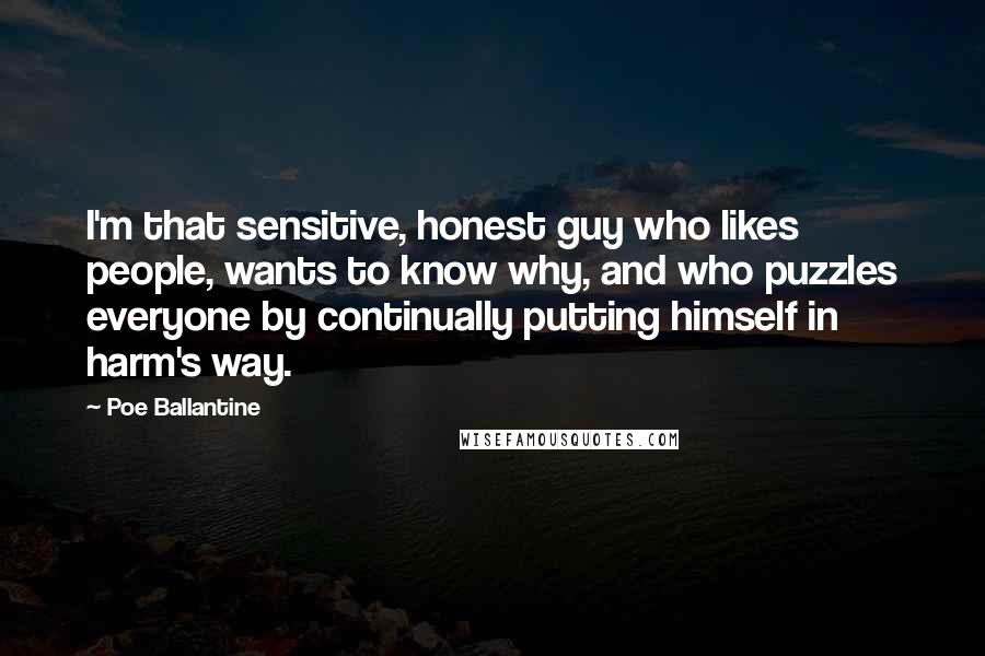 Poe Ballantine Quotes: I'm that sensitive, honest guy who likes people, wants to know why, and who puzzles everyone by continually putting himself in harm's way.