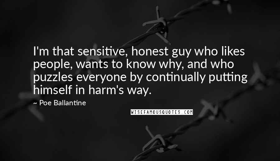 Poe Ballantine Quotes: I'm that sensitive, honest guy who likes people, wants to know why, and who puzzles everyone by continually putting himself in harm's way.