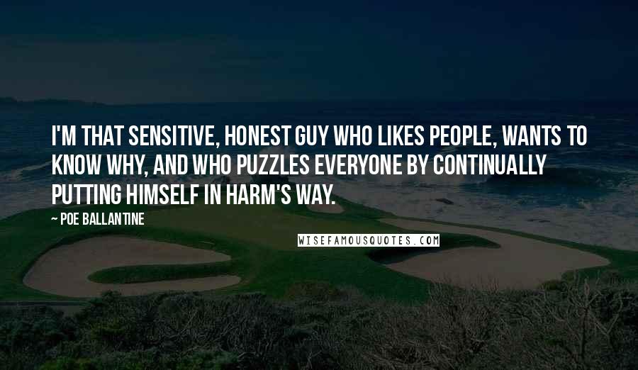 Poe Ballantine Quotes: I'm that sensitive, honest guy who likes people, wants to know why, and who puzzles everyone by continually putting himself in harm's way.