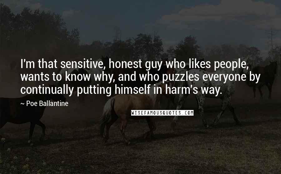 Poe Ballantine Quotes: I'm that sensitive, honest guy who likes people, wants to know why, and who puzzles everyone by continually putting himself in harm's way.