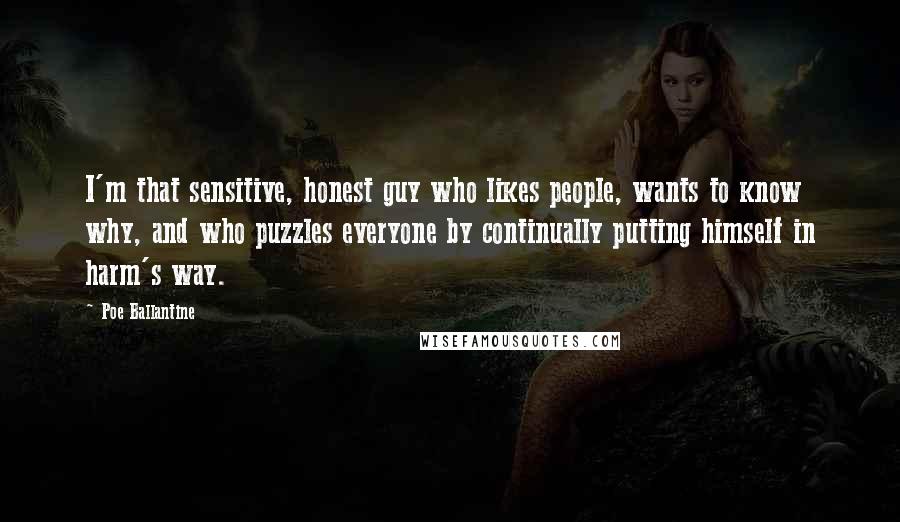 Poe Ballantine Quotes: I'm that sensitive, honest guy who likes people, wants to know why, and who puzzles everyone by continually putting himself in harm's way.